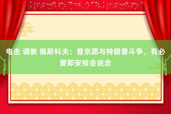 电击 调教 佩斯科夫：普京愿与特朗普斗争，有必要即安排会说念