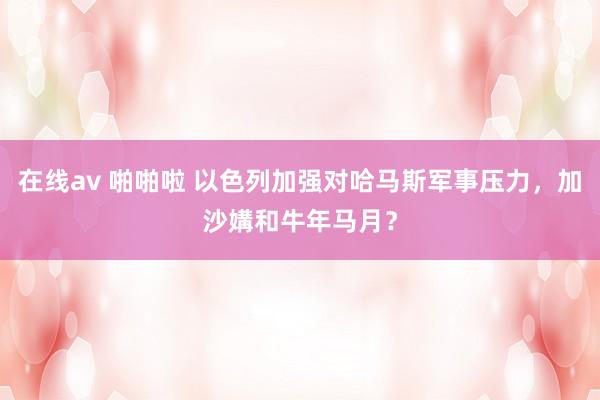 在线av 啪啪啦 以色列加强对哈马斯军事压力，加沙媾和牛年马月？