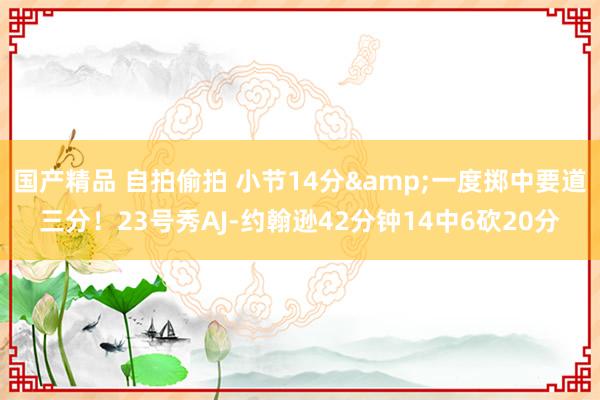 国产精品 自拍偷拍 小节14分&一度掷中要道三分！23号秀AJ-约翰逊42分钟14中6砍20分