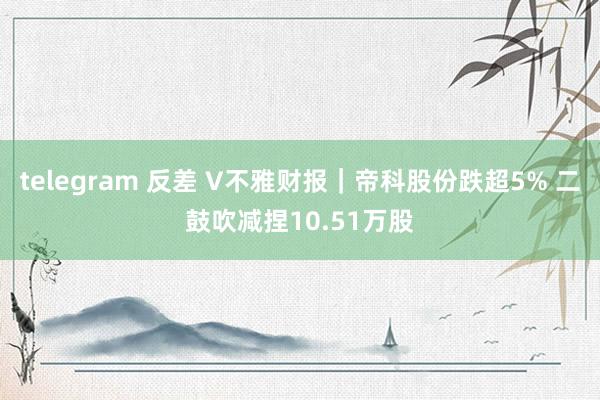 telegram 反差 V不雅财报｜帝科股份跌超5% 二鼓吹减捏10.51万股