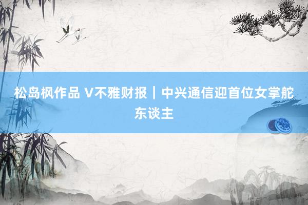 松岛枫作品 V不雅财报｜中兴通信迎首位女掌舵东谈主
