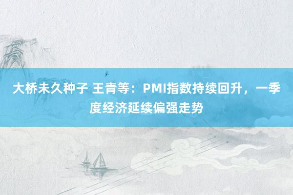 大桥未久种子 王青等：PMI指数持续回升，一季度经济延续偏强走势