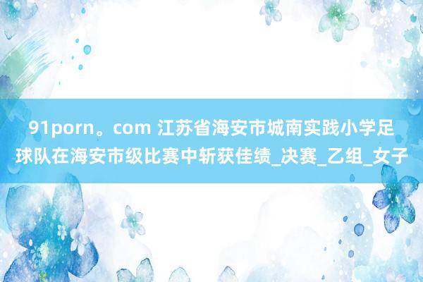 91porn。com 江苏省海安市城南实践小学足球队在海安市级比赛中斩获佳绩_决赛_乙组_女子