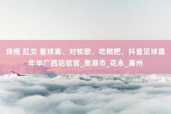 痔疮 肛交 看球赛、对牧歌、吃糍粑，抖音足球嘉年华广西站收官_贵港市_花永_廉州