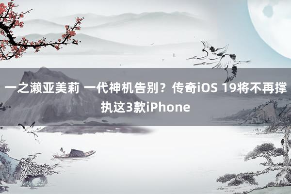 一之濑亚美莉 一代神机告别？传奇iOS 19将不再撑执这3款iPhone