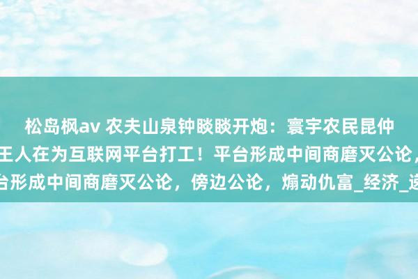 松岛枫av 农夫山泉钟睒睒开炮：寰宇农民昆仲及统共这个词传统产业王人在为互联网平台打工！平台形成中间商磨灭公论，傍边公论，煽动仇富_经济_递次