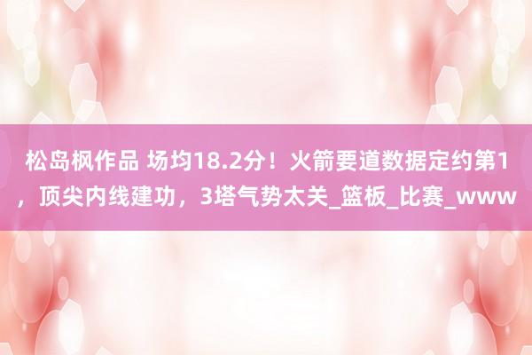松岛枫作品 场均18.2分！火箭要道数据定约第1，顶尖内线建功，3塔气势太关_篮板_比赛_www