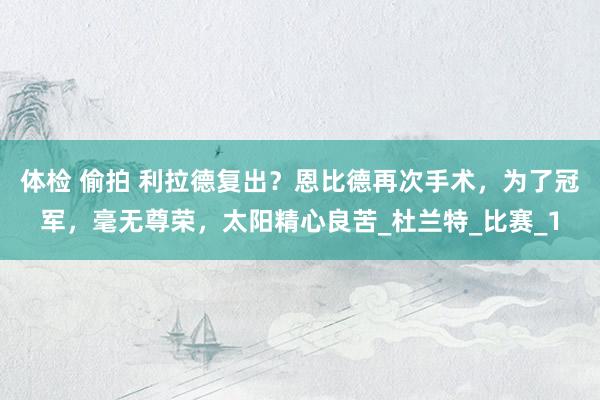 体检 偷拍 利拉德复出？恩比德再次手术，为了冠军，毫无尊荣，太阳精心良苦_杜兰特_比赛_1