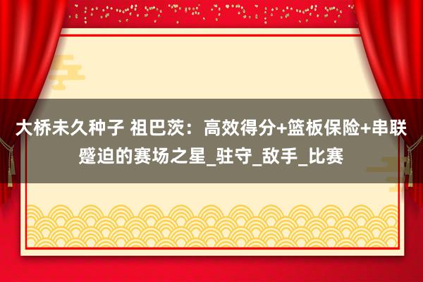 大桥未久种子 祖巴茨：高效得分+篮板保险+串联蹙迫的赛场之星_驻守_敌手_比赛
