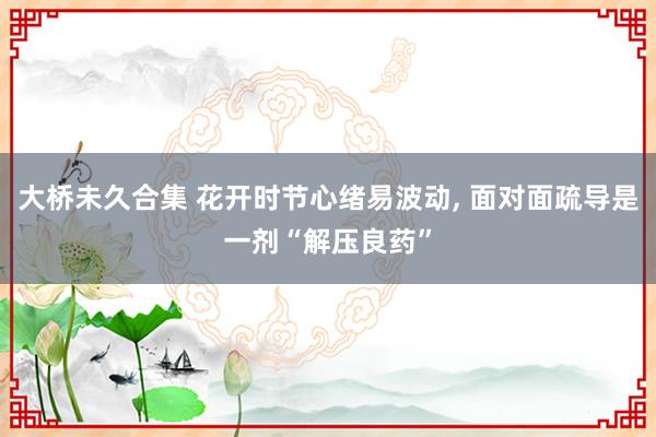 大桥未久合集 花开时节心绪易波动， 面对面疏导是一剂“解压良药”