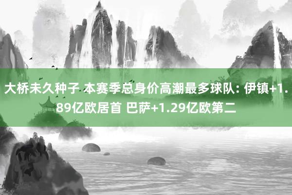 大桥未久种子 本赛季总身价高潮最多球队: 伊镇+1.89亿欧居首 巴萨+1.29亿欧第二