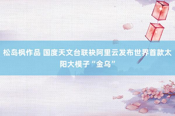 松岛枫作品 国度天文台联袂阿里云发布世界首款太阳大模子“金乌”