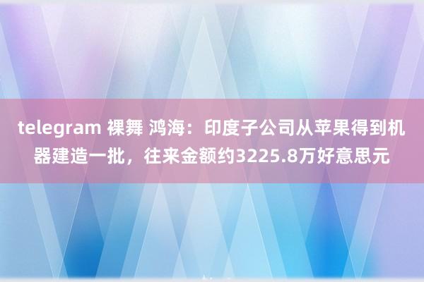 telegram 裸舞 鸿海：印度子公司从苹果得到机器建造一批，往来金额约3225.8万好意思元