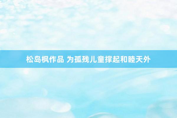 松岛枫作品 为孤残儿童撑起和睦天外