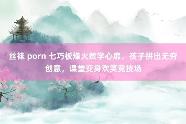 丝袜 porn 七巧板烽火数学心扉，孩子拼出无穷创意，课堂变身欢笑竞技场
