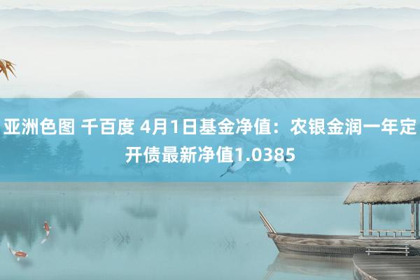 亚洲色图 千百度 4月1日基金净值：农银金润一年定开债最新净值1.0385