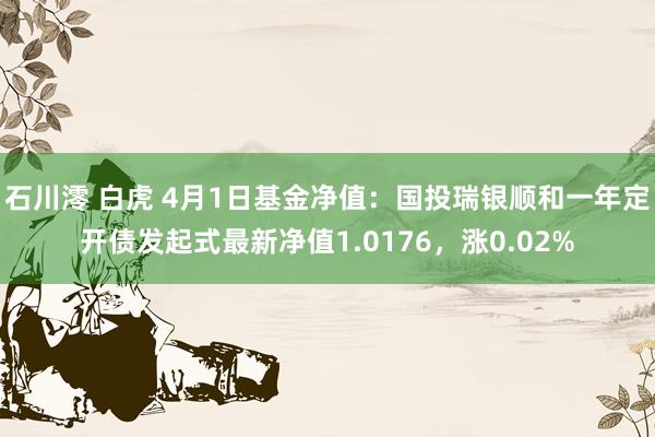 石川澪 白虎 4月1日基金净值：国投瑞银顺和一年定开债发起式最新净值1.0176，涨0.02%