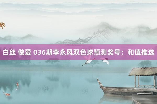 白丝 做爱 036期李永风双色球预测奖号：和值推选