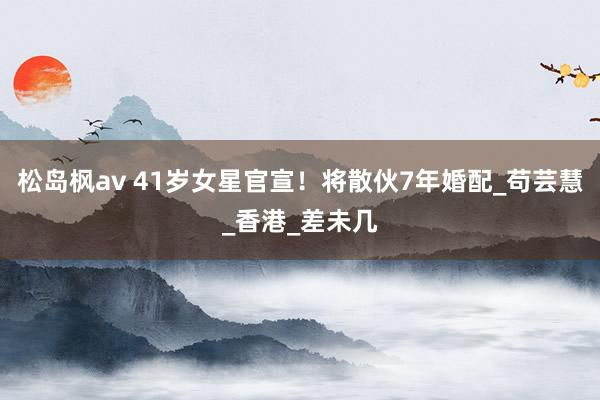 松岛枫av 41岁女星官宣！将散伙7年婚配_苟芸慧_香港_差未几