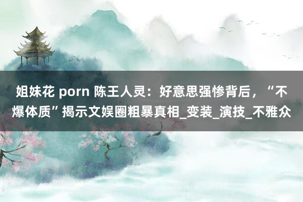 姐妹花 porn 陈王人灵：好意思强惨背后，“不爆体质”揭示文娱圈粗暴真相_变装_演技_不雅众