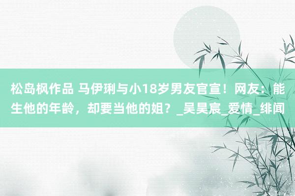 松岛枫作品 马伊琍与小18岁男友官宣！网友：能生他的年龄，却要当他的姐？_吴昊宸_爱情_绯闻