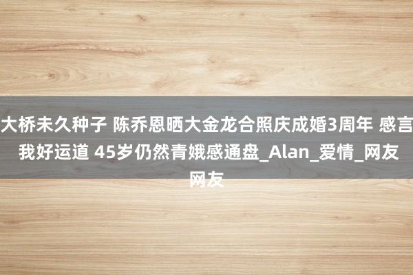 大桥未久种子 陈乔恩晒大金龙合照庆成婚3周年 感言 我好运道 45岁仍然青娥感通盘_Alan_爱情_网友
