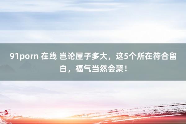 91porn 在线 岂论屋子多大，这5个所在符合留白，福气当然会聚！