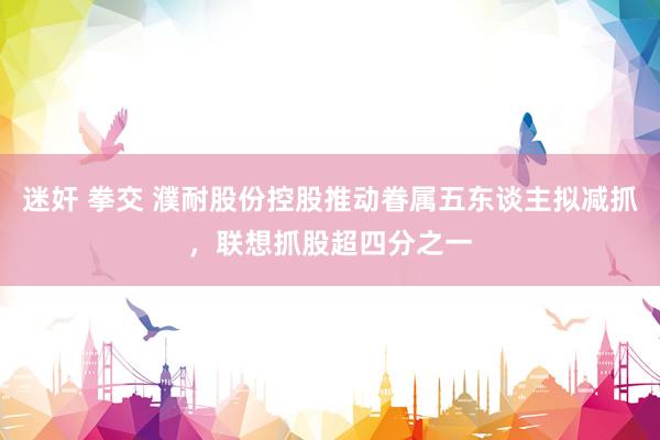 迷奸 拳交 濮耐股份控股推动眷属五东谈主拟减抓，联想抓股超四分之一