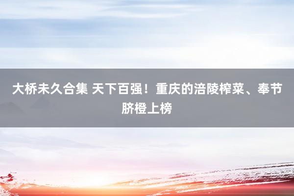 大桥未久合集 天下百强！重庆的涪陵榨菜、奉节脐橙上榜