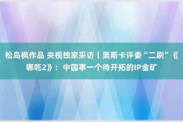 松岛枫作品 央视独家采访丨奥斯卡评委“二刷”《哪吒2》：中国事一个待开拓的IP金矿