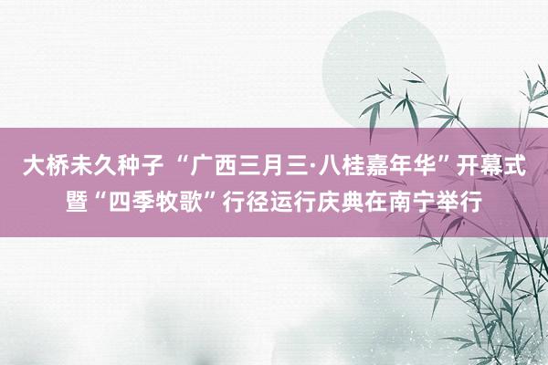 大桥未久种子 “广西三月三·八桂嘉年华”开幕式暨“四季牧歌”行径运行庆典在南宁举行