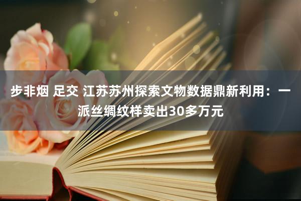 步非烟 足交 江苏苏州探索文物数据鼎新利用：一派丝绸纹样卖出30多万元
