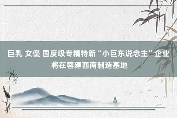 巨乳 女優 国度级专精特新“小巨东说念主”企业 将在蓉建西南制造基地
