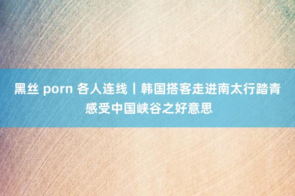 黑丝 porn 各人连线丨韩国搭客走进南太行踏青 感受中国峡谷之好意思