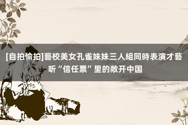 [自拍偷拍]藝校美女孔雀妹妹三人組同時表演才藝 听“信任票”里的敞开中国