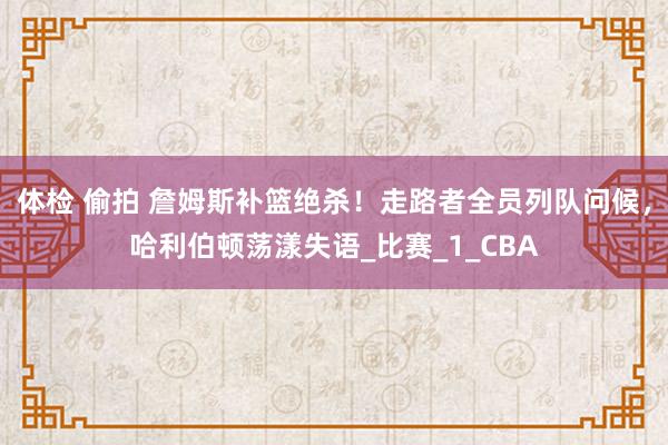 体检 偷拍 詹姆斯补篮绝杀！走路者全员列队问候，哈利伯顿荡漾失语_比赛_1_CBA
