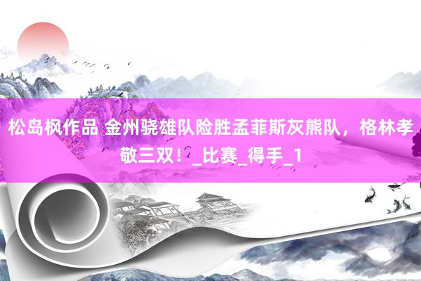 松岛枫作品 金州骁雄队险胜孟菲斯灰熊队，格林孝敬三双！_比赛_得手_1