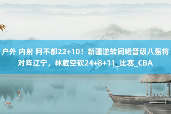 户外 内射 阿不都22+10！新疆逆转同曦晋级八强将对阵辽宁，林葳空砍24+8+11_比赛_CBA