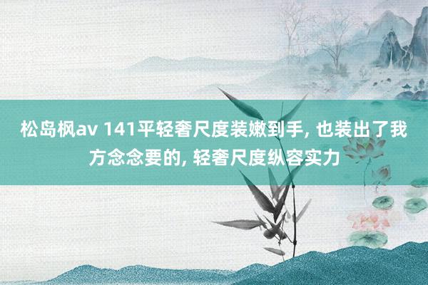 松岛枫av 141平轻奢尺度装嫩到手， 也装出了我方念念要的， 轻奢尺度纵容实力