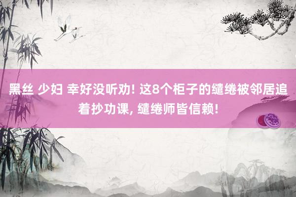 黑丝 少妇 幸好没听劝! 这8个柜子的缱绻被邻居追着抄功课， 缱绻师皆信赖!