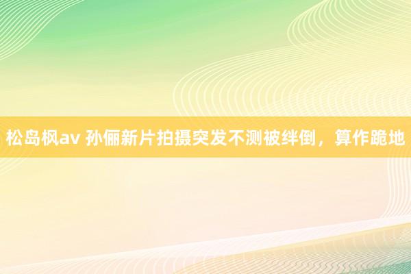 松岛枫av 孙俪新片拍摄突发不测被绊倒，算作跪地