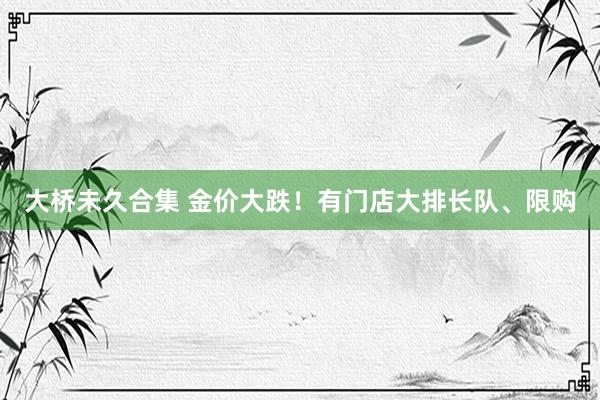 大桥未久合集 金价大跌！有门店大排长队、限购