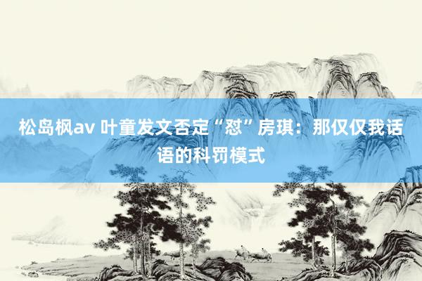 松岛枫av 叶童发文否定“怼”房琪：那仅仅我话语的科罚模式