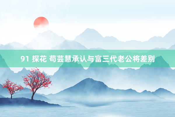 91 探花 苟芸慧承认与富三代老公将差别