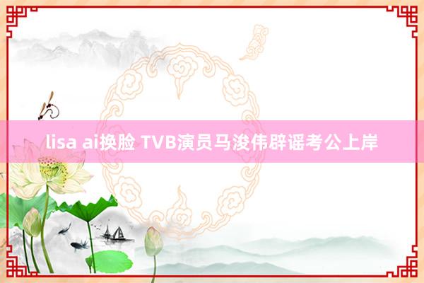 lisa ai换脸 TVB演员马浚伟辟谣考公上岸
