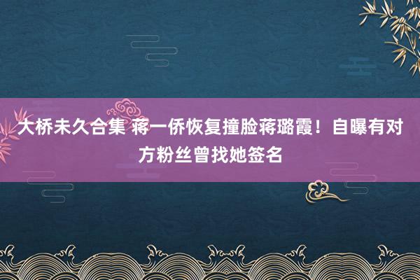 大桥未久合集 蒋一侨恢复撞脸蒋璐霞！自曝有对方粉丝曾找她签名
