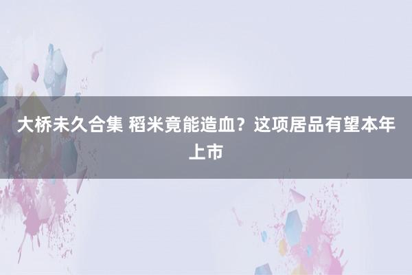 大桥未久合集 稻米竟能造血？这项居品有望本年上市