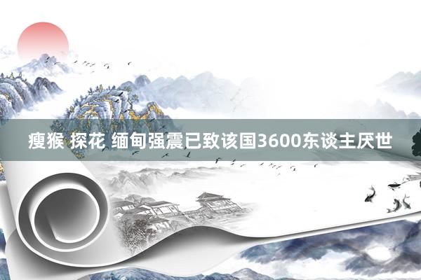瘦猴 探花 缅甸强震已致该国3600东谈主厌世
