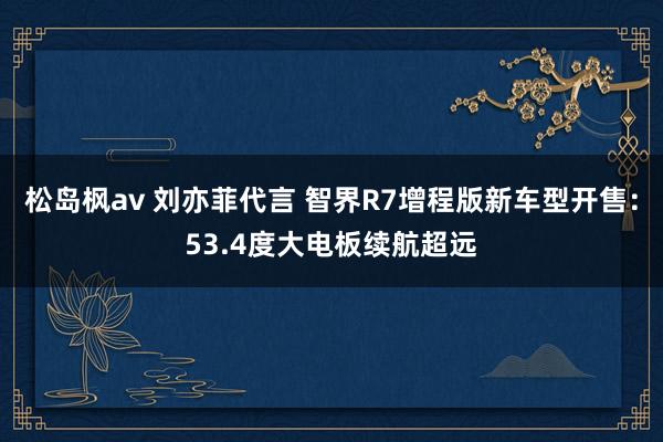 松岛枫av 刘亦菲代言 智界R7增程版新车型开售：53.4度大电板续航超远