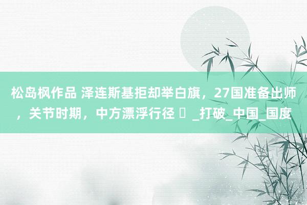 松岛枫作品 泽连斯基拒却举白旗，27国准备出师，关节时期，中方漂浮行径 ​_打破_中国_国度